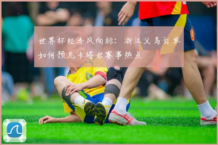 世界杯经济风向标：浙江义乌订单如何预见卡塔尔赛事热点