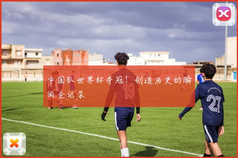 中国队世界杯夺冠！创造历史的瞬间全记录