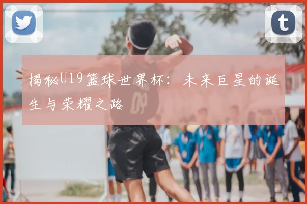 揭秘U19篮球世界杯：未来巨星的诞生与荣耀之路