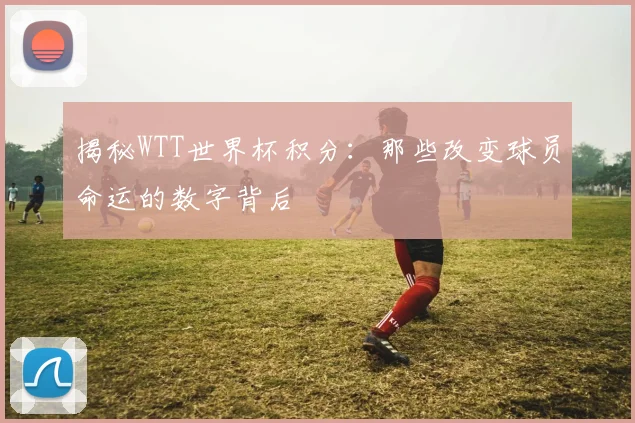 揭秘WTT世界杯积分：那些改变球员命运的数字背后