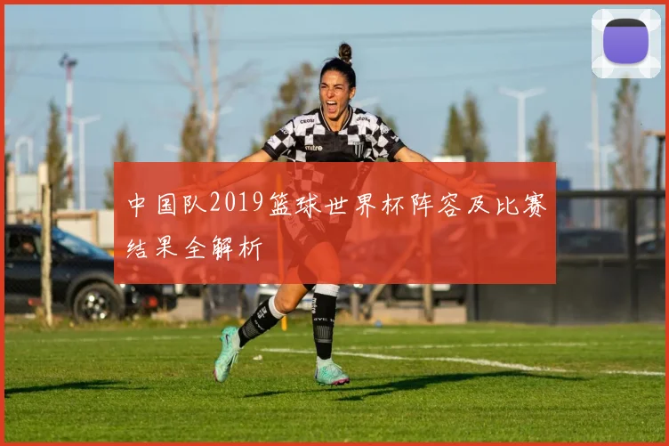 中国队2019篮球世界杯阵容及比赛结果全解析