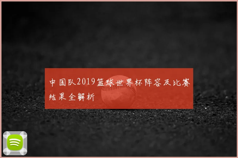 中国队2019篮球世界杯阵容及比赛结果全解析