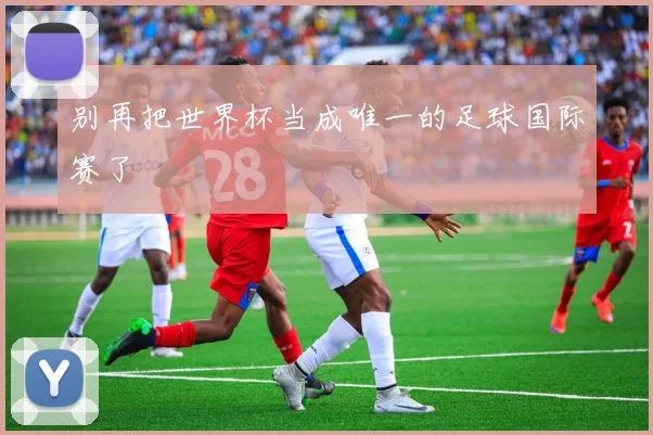 别再把世界杯当成唯一的足球国际赛了