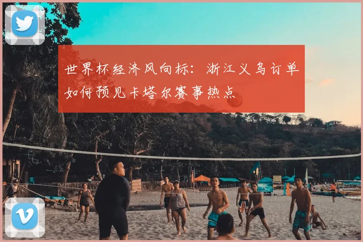 世界杯经济风向标：浙江义乌订单如何预见卡塔尔赛事热点