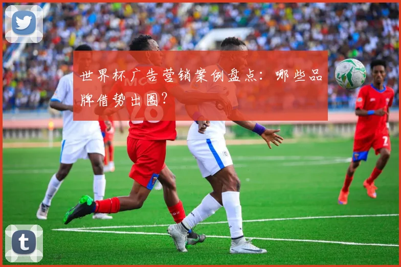 世界杯广告营销案例盘点：哪些品牌借势出圈？