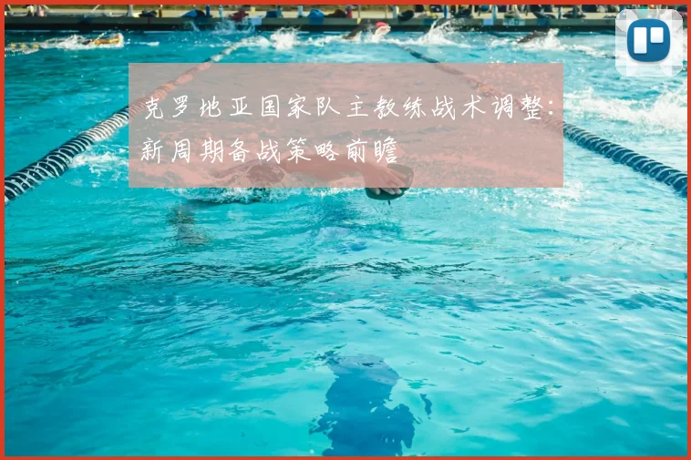 克罗地亚国家队主教练战术调整：新周期备战策略前瞻