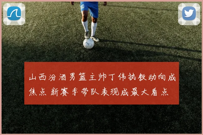 山西汾酒男篮主帅丁伟执教动向成焦点 新赛季带队表现成最大看点