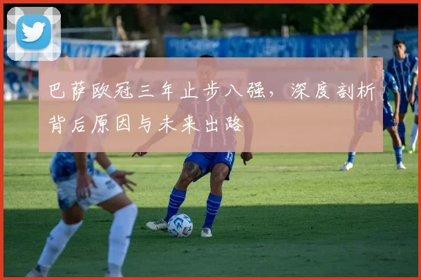 巴萨欧冠三年止步八强，深度剖析背后原因与未来出路