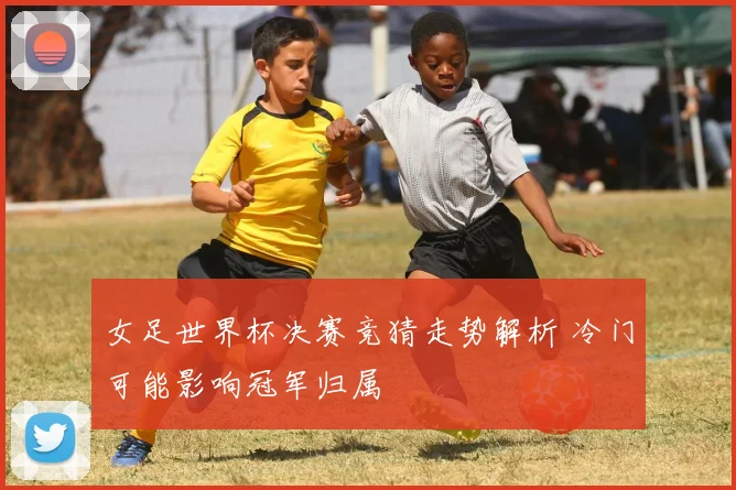 女足世界杯决赛竞猜走势解析 冷门可能影响冠军归属