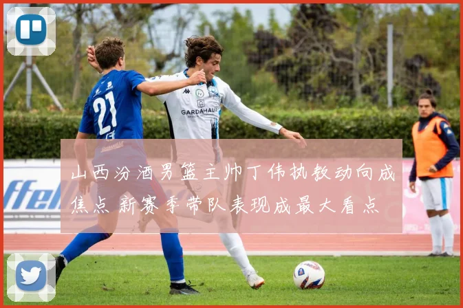 山西汾酒男篮主帅丁伟执教动向成焦点 新赛季带队表现成最大看点