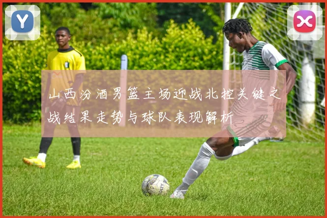 山西汾酒男篮主场迎战北控关键之战结果走势与球队表现解析